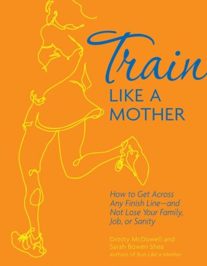 Train Like a Mother: How to get across any finish line - and not lose your family, job or sanity by Sarah Bowen shea and Dimity McDowell